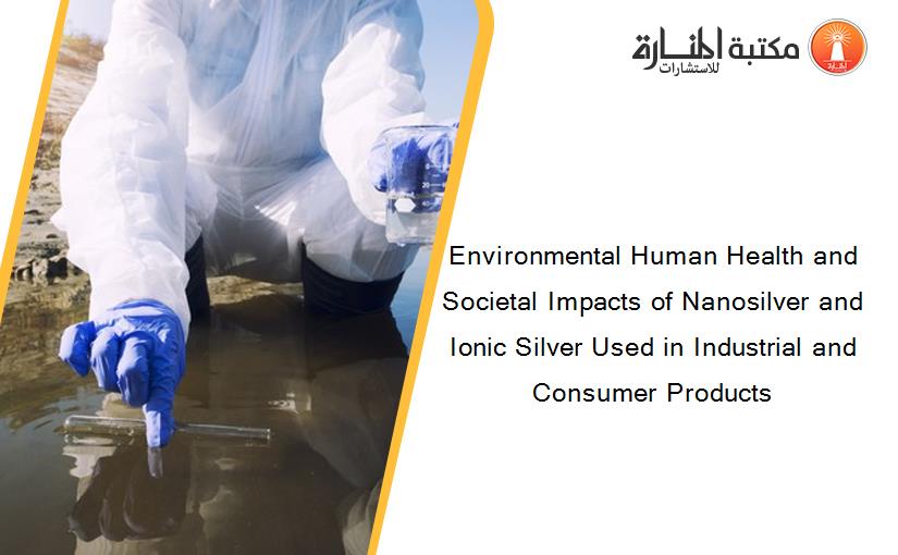 Environmental Human Health and Societal Impacts of Nanosilver and Ionic Silver Used in Industrial and Consumer Products