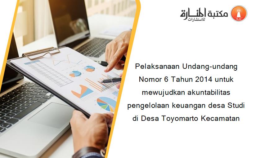 Pelaksanaan Undang-undang Nomor 6 Tahun 2014 untuk mewujudkan akuntabilitas pengelolaan keuangan desa Studi di Desa Toyomarto Kecamatan