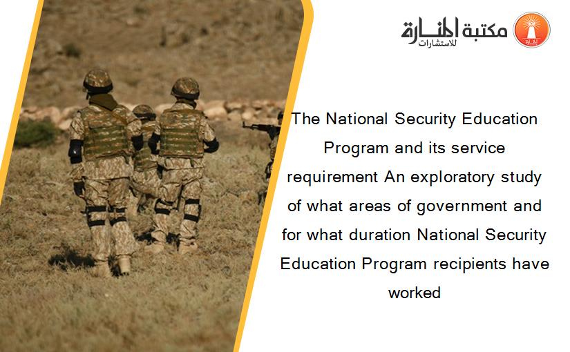 The National Security Education Program and its service requirement An exploratory study of what areas of government and for what duration National Security Education Program recipients have worked