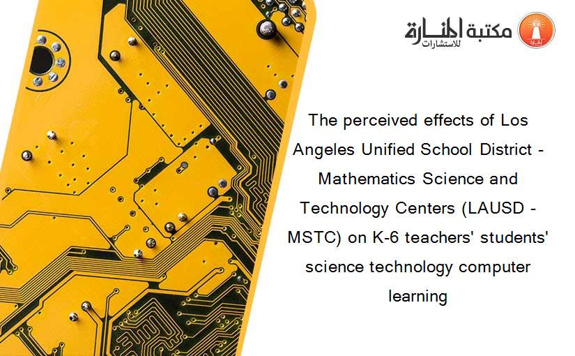 The perceived effects of Los Angeles Unified School District - Mathematics Science and Technology Centers (LAUSD - MSTC) on K-6 teachers' students' science technology computer learning