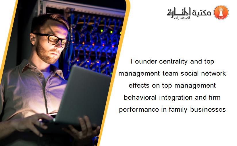 Founder centrality and top management team social network effects on top management behavioral integration and firm performance in family businesses