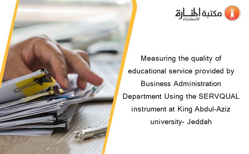 Measuring the quality of educational service provided by Business Administration Department Using the SERVQUAL instrument at King Abdul-Aziz university- Jeddah