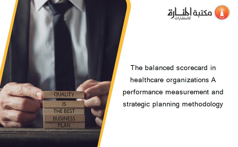 The balanced scorecard in healthcare organizations A performance measurement and strategic planning methodology