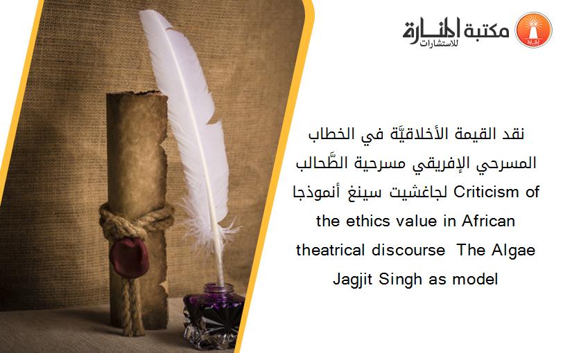 نقد القيمة الأخلاقيَّة في الخطاب المسرحي الإفريقي مسرحية الطَّحالب لجاغشيت سينغ أنموذجا Criticism of the ethics value in African theatrical discourse  The Algae Jagjit Singh as model
