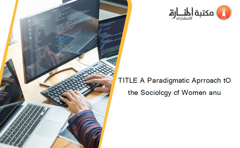 TITLE A Paradigmatic Aprroach tO the Sociolcgy cf Women anu