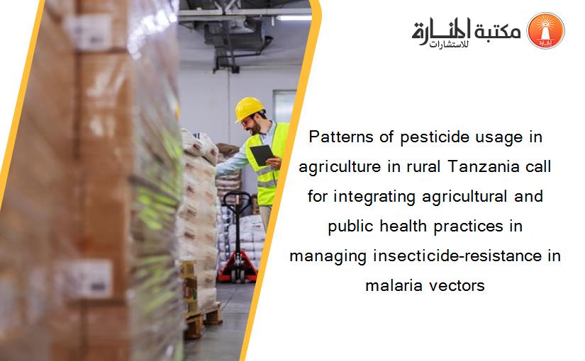 Patterns of pesticide usage in agriculture in rural Tanzania call for integrating agricultural and public health practices in managing insecticide-resistance in malaria vectors