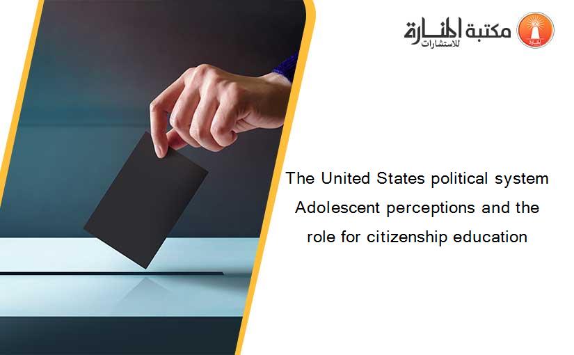 The United States political system Adolescent perceptions and the role for citizenship education