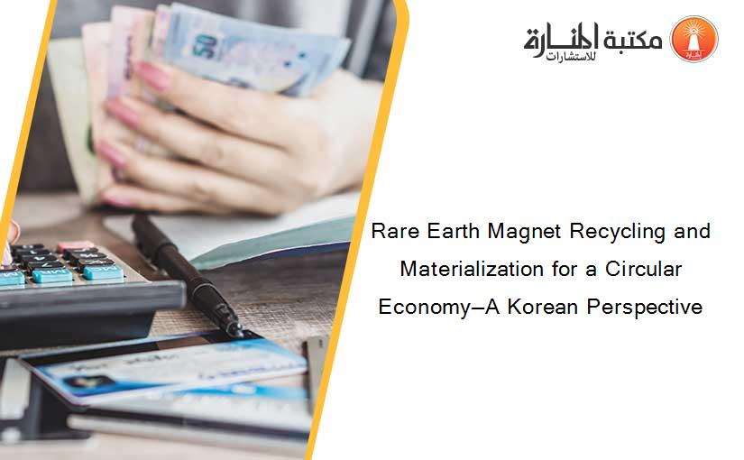 Rare Earth Magnet Recycling and Materialization for a Circular Economy—A Korean Perspective