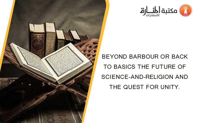 BEYOND BARBOUR OR BACK TO BASICS THE FUTURE OF SCIENCE-AND-RELIGION AND THE QUEST FOR UNITY.