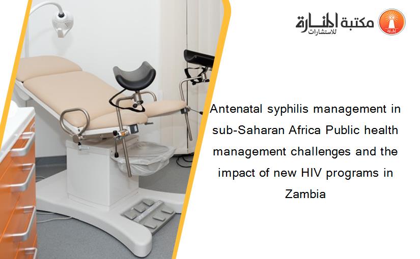 Antenatal syphilis management in sub-Saharan Africa Public health management challenges and the impact of new HIV programs in Zambia