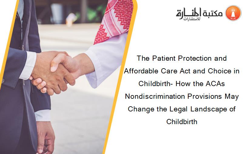 The Patient Protection and Affordable Care Act and Choice in Childbirth- How the ACAs Nondiscrimination Provisions May Change the Legal Landscape of Childbirth