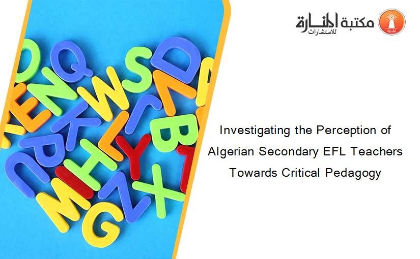 Investigating the Perception of Algerian Secondary EFL Teachers Towards Critical Pedagogy
