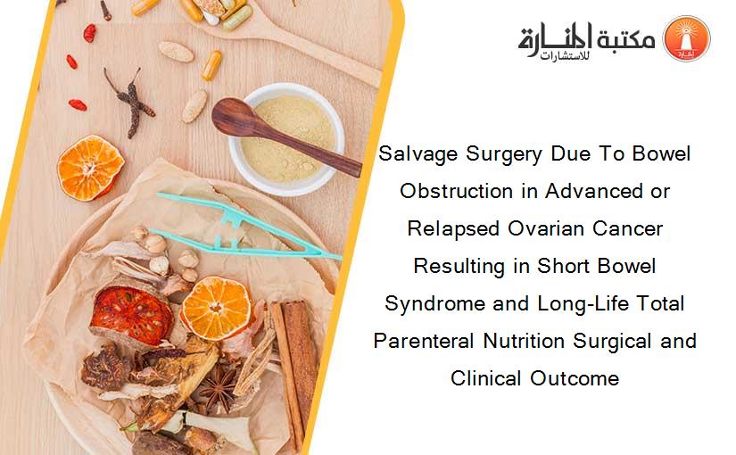 Salvage Surgery Due To Bowel Obstruction in Advanced or Relapsed Ovarian Cancer Resulting in Short Bowel Syndrome and Long-Life Total Parenteral Nutrition Surgical and Clinical Outcome