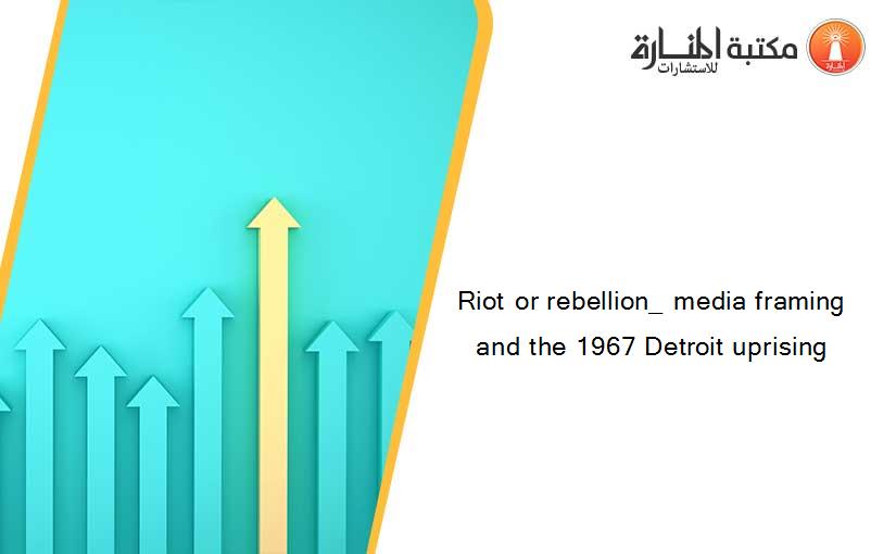 Riot or rebellion_ media framing and the 1967 Detroit uprising