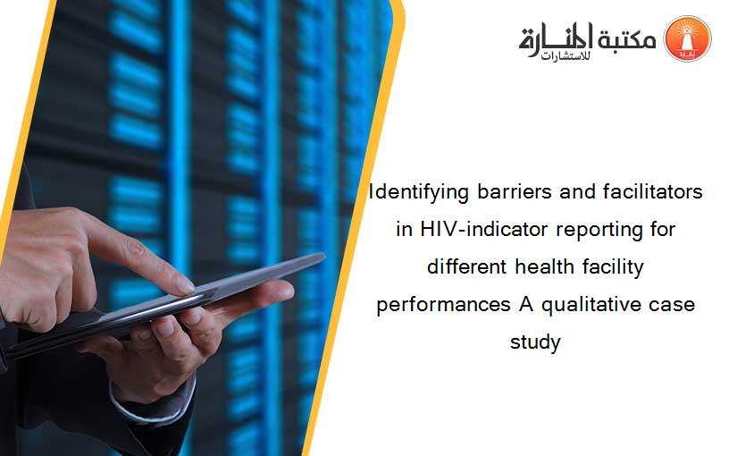 Identifying barriers and facilitators in HIV-indicator reporting for different health facility performances A qualitative case study