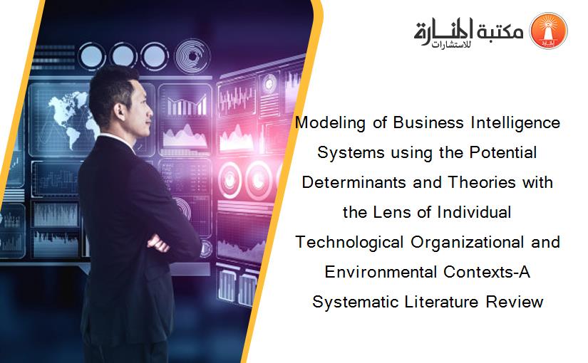 Modeling of Business Intelligence Systems using the Potential Determinants and Theories with the Lens of Individual Technological Organizational and Environmental Contexts-A Systematic Literature Review