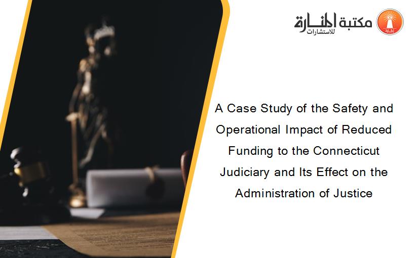 A Case Study of the Safety and Operational Impact of Reduced Funding to the Connecticut Judiciary and Its Effect on the Administration of Justice