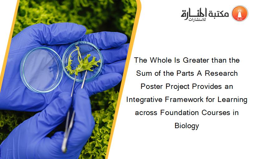 The Whole Is Greater than the Sum of the Parts A Research Poster Project Provides an Integrative Framework for Learning across Foundation Courses in Biology