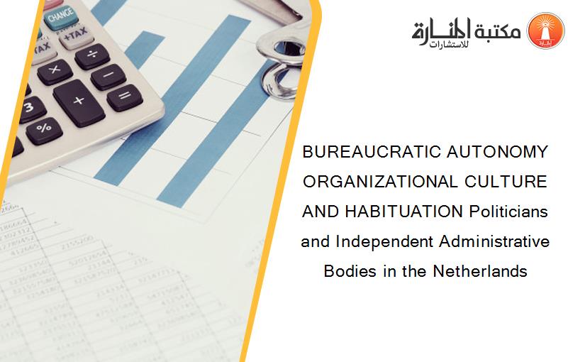 BUREAUCRATIC AUTONOMY ORGANIZATIONAL CULTURE AND HABITUATION Politicians and Independent Administrative Bodies in the Netherlands