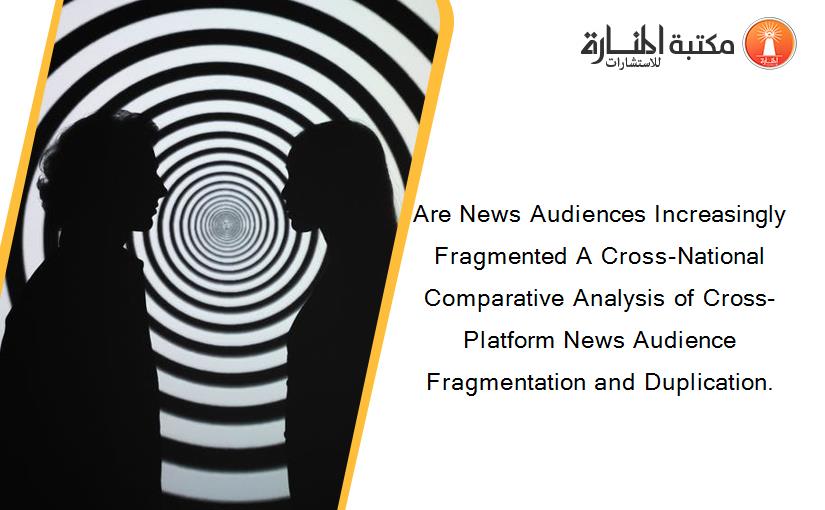 Are News Audiences Increasingly Fragmented A Cross-National Comparative Analysis of Cross-Platform News Audience Fragmentation and Duplication.