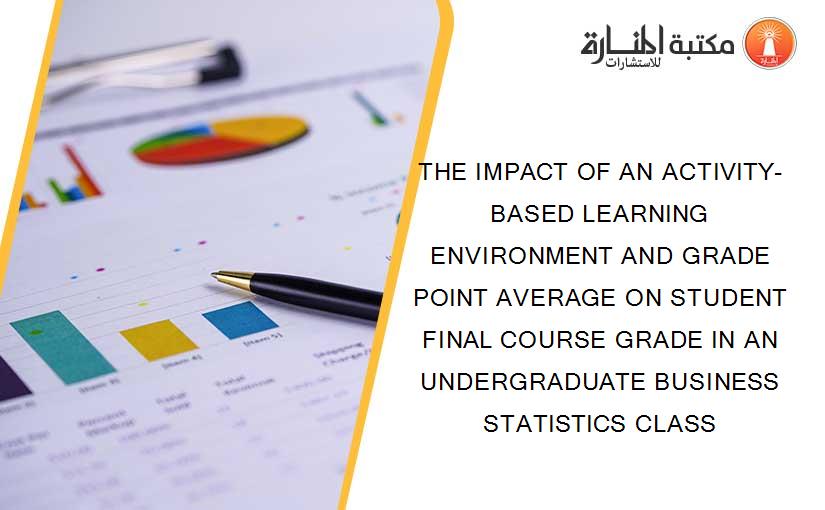 THE IMPACT OF AN ACTIVITY-BASED LEARNING ENVIRONMENT AND GRADE POINT AVERAGE ON STUDENT FINAL COURSE GRADE IN AN UNDERGRADUATE BUSINESS STATISTICS CLASS
