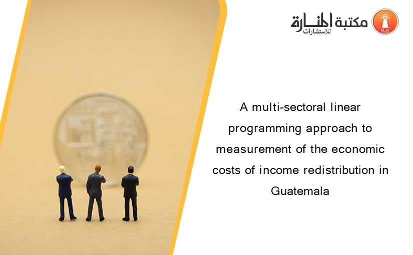A multi-sectoral linear programming approach to measurement of the economic costs of income redistribution in Guatemala