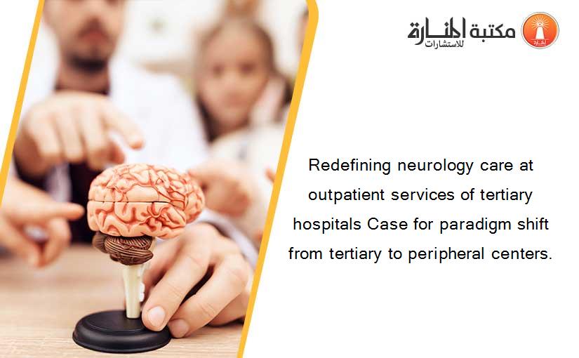Redefining neurology care at outpatient services of tertiary hospitals Case for paradigm shift from tertiary to peripheral centers.