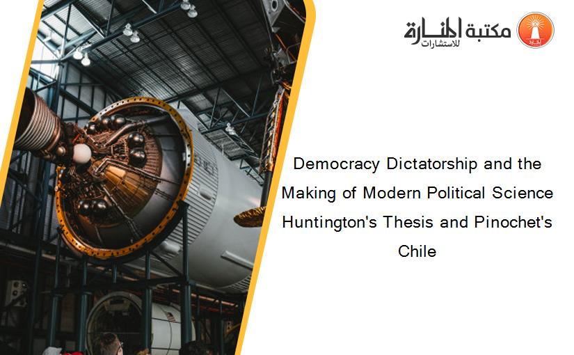 Democracy Dictatorship and the Making of Modern Political Science Huntington's Thesis and Pinochet's Chile