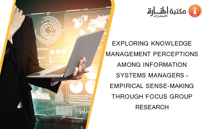 EXPLORING KNOWLEDGE MANAGEMENT PERCEPTIONS AMONG INFORMATION SYSTEMS MANAGERS – EMPIRICAL SENSE-MAKING THROUGH FOCUS GROUP RESEARCH