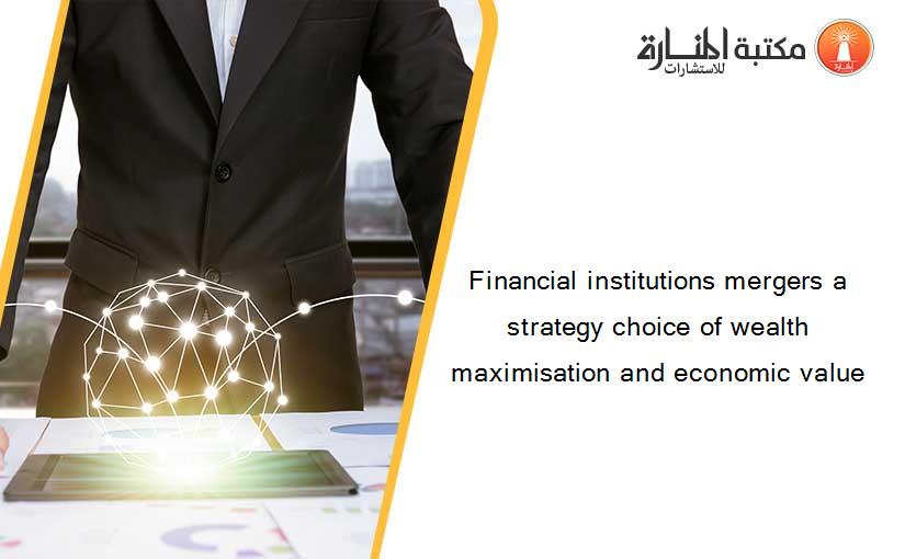 Financial institutions mergers a strategy choice of wealth maximisation and economic value