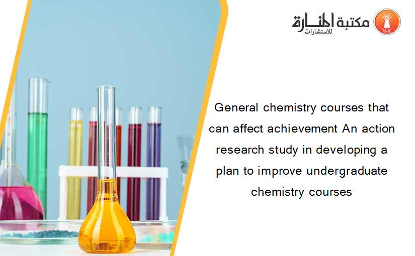 General chemistry courses that can affect achievement An action research study in developing a plan to improve undergraduate chemistry courses