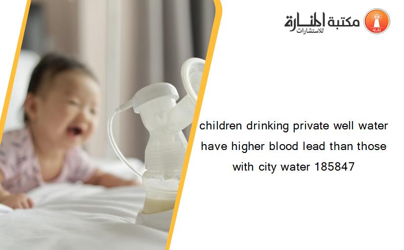 children drinking private well water have higher blood lead than those with city water 185847