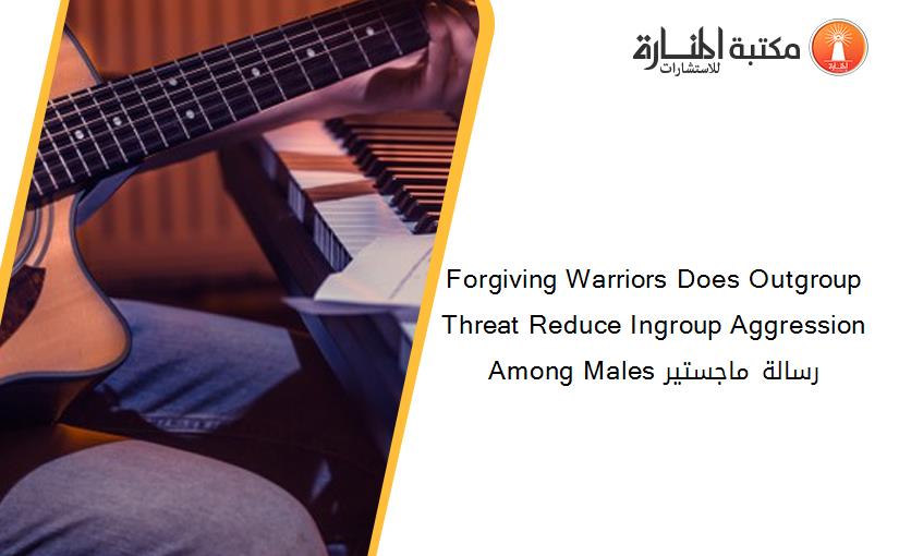 Forgiving Warriors Does Outgroup Threat Reduce Ingroup Aggression Among Males رسالة ماجستير