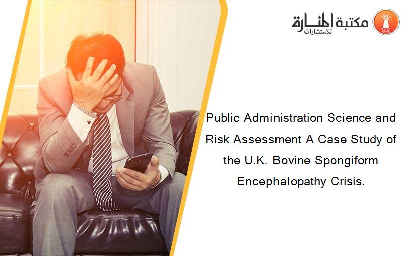 Public Administration Science and Risk Assessment A Case Study of the U.K. Bovine Spongiform Encephalopathy Crisis.