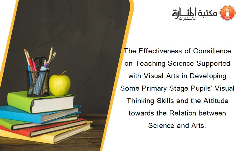 The Effectiveness of Consilience on Teaching Science Supported with Visual Arts in Developing Some Primary Stage Pupils' Visual Thinking Skills and the Attitude towards the Relation between Science and Arts.