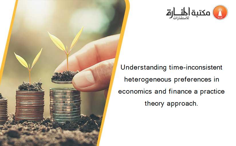 Understanding time-inconsistent heterogeneous preferences in economics and finance a practice theory approach.