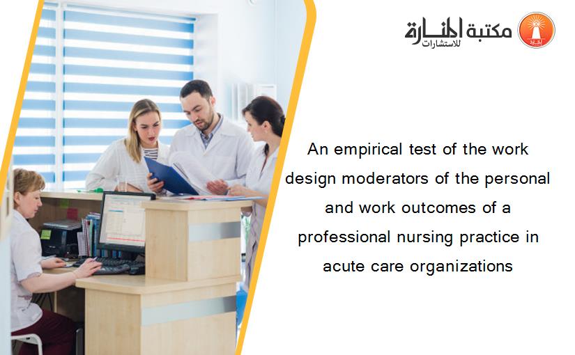 An empirical test of the work design moderators of the personal and work outcomes of a professional nursing practice in acute care organizations