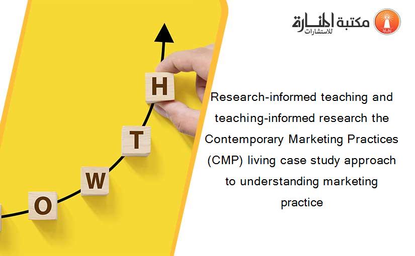 Research-informed teaching and teaching-informed research the Contemporary Marketing Practices (CMP) living case study approach to understanding marketing practice