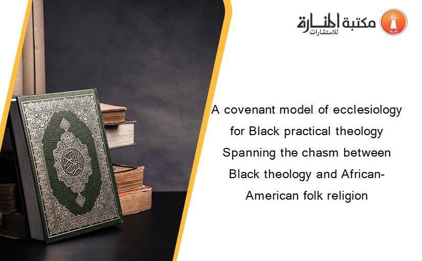 A covenant model of ecclesiology for Black practical theology Spanning the chasm between Black theology and African-American folk religion