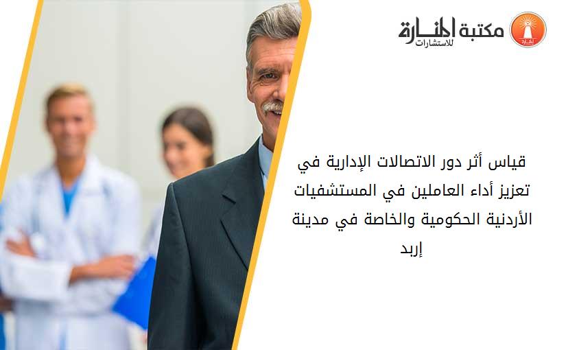 قياس أثر دور الاتصالات الإدارية في تعزيز أداء العاملين في المستشفيات  الأردنية الحكومية والخاصة في مدينة إربد