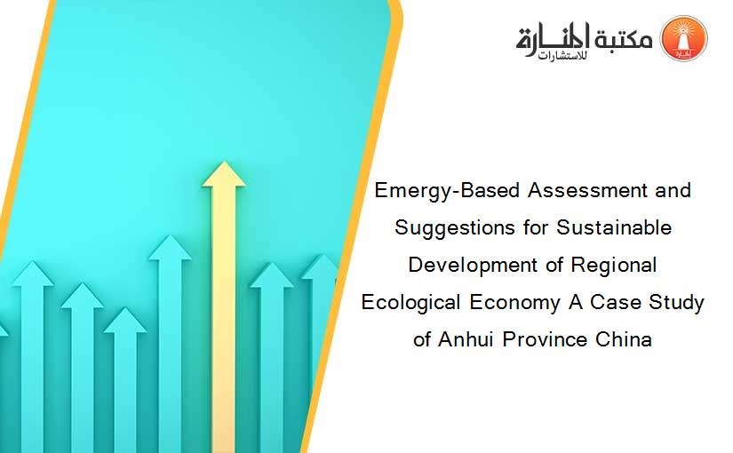 Emergy-Based Assessment and Suggestions for Sustainable Development of Regional Ecological Economy A Case Study of Anhui Province China