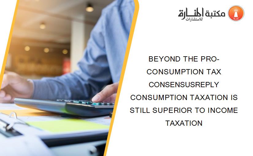BEYOND THE PRO-CONSUMPTION TAX CONSENSUSREPLY CONSUMPTION TAXATION IS STILL SUPERIOR TO INCOME TAXATION