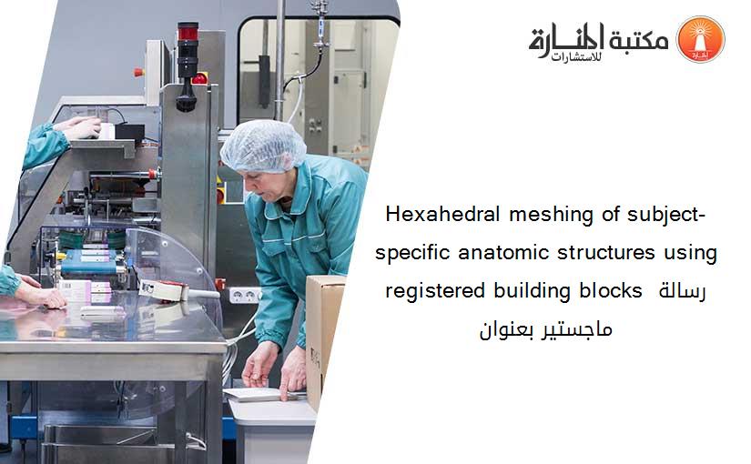 Hexahedral meshing of subject-specific anatomic structures using registered building blocks رسالة ماجستير بعنوان