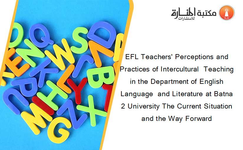 EFL Teachers' Perceptions and Practices of Intercultural  Teaching in the Department of English Language  and Literature at Batna 2 University The Current Situation and the Way Forward