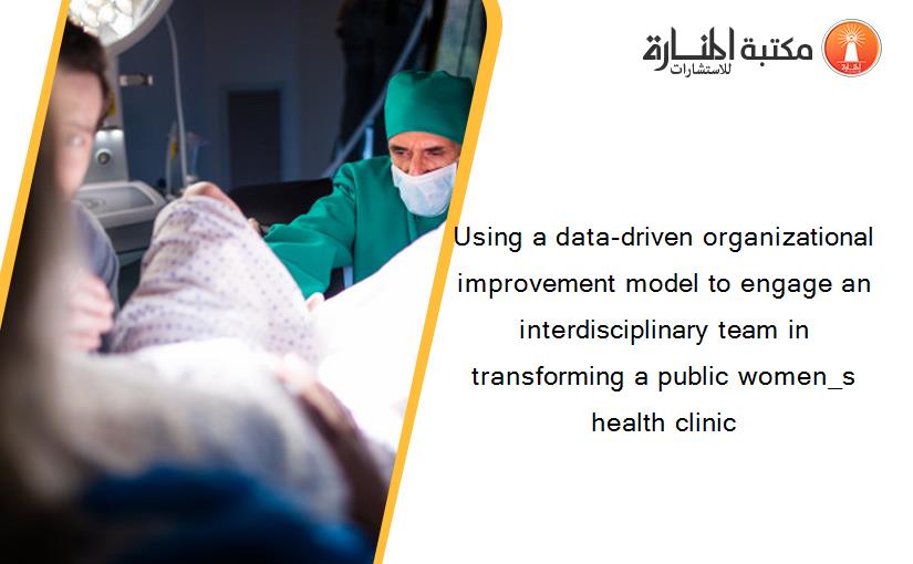 Using a data-driven organizational improvement model to engage an interdisciplinary team in transforming a public women_s health clinic