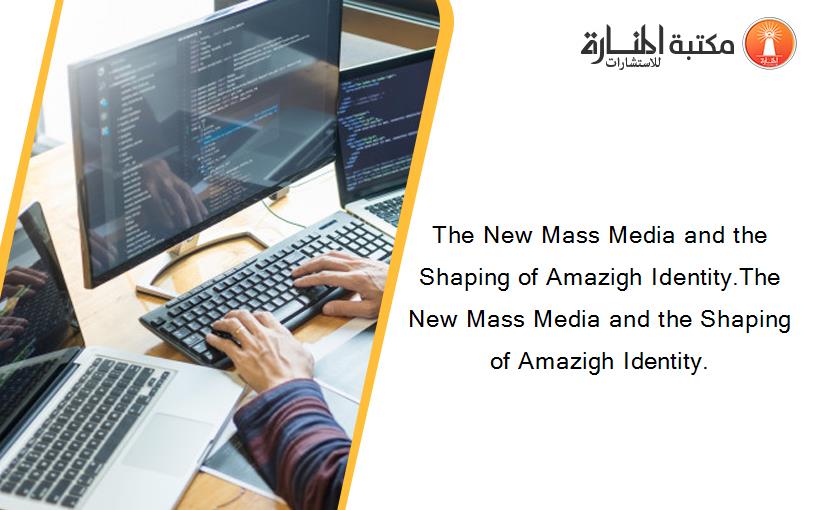 The New Mass Media and the Shaping of Amazigh Identity.The New Mass Media and the Shaping of Amazigh Identity.