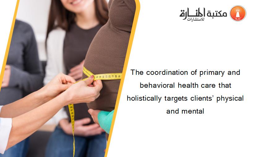 The coordination of primary and behavioral health care that holistically targets clients’ physical and mental