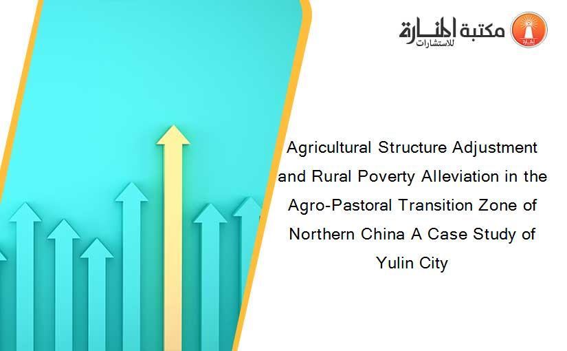 Agricultural Structure Adjustment and Rural Poverty Alleviation in the Agro-Pastoral Transition Zone of Northern China A Case Study of Yulin City