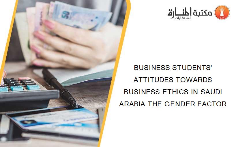 BUSINESS STUDENTS' ATTITUDES TOWARDS BUSINESS ETHICS IN SAUDI ARABIA THE GENDER FACTOR