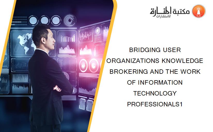 BRIDGING USER ORGANIZATIONS KNOWLEDGE BROKERING AND THE WORK OF INFORMATION TECHNOLOGY PROFESSIONALS1